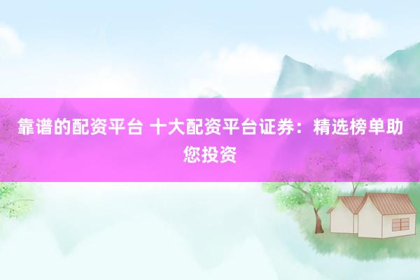 靠谱的配资平台 十大配资平台证券：精选榜单助您投资