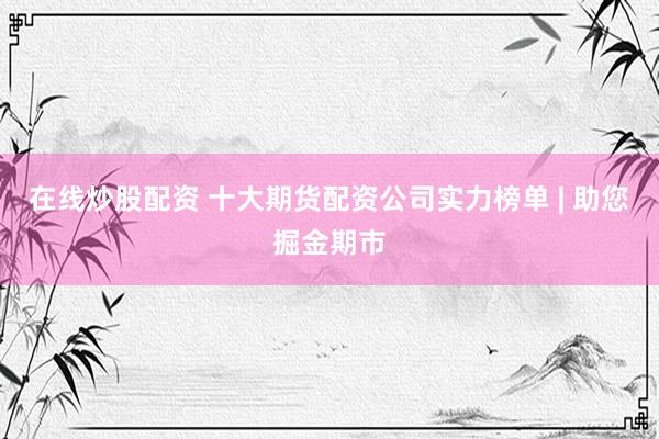 在线炒股配资 十大期货配资公司实力榜单 | 助您掘金期市