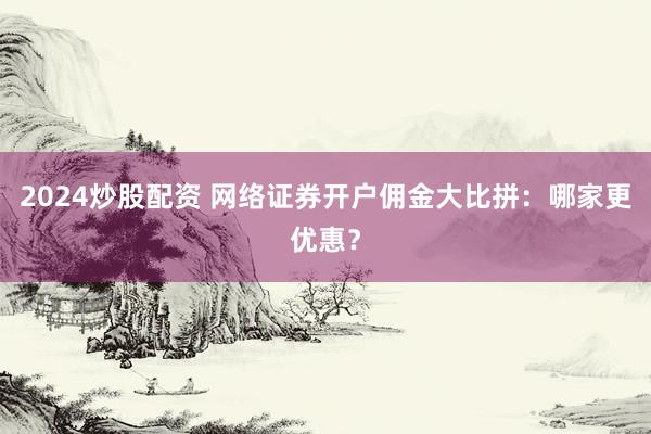 2024炒股配资 网络证券开户佣金大比拼：哪家更优惠？