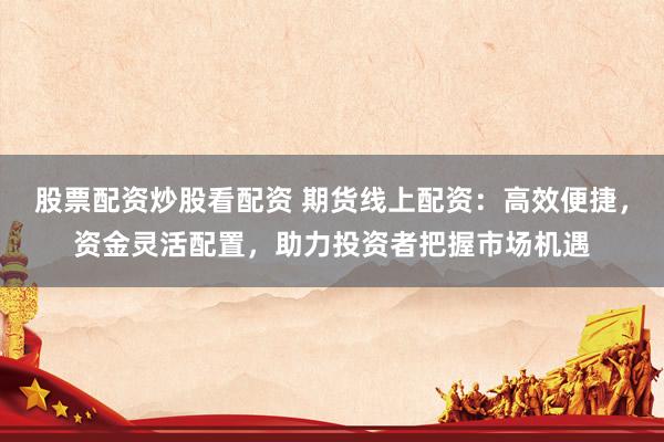 股票配资炒股看配资 期货线上配资：高效便捷，资金灵活配置，助力投资者把握市场机遇