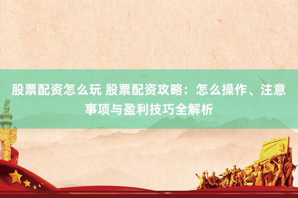 股票配资怎么玩 股票配资攻略：怎么操作、注意事项与盈利技巧全解析