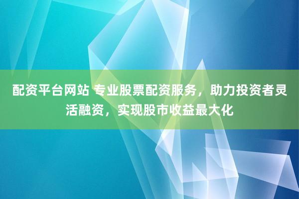 配资平台网站 专业股票配资服务，助力投资者灵活融资，实现股市收益最大化