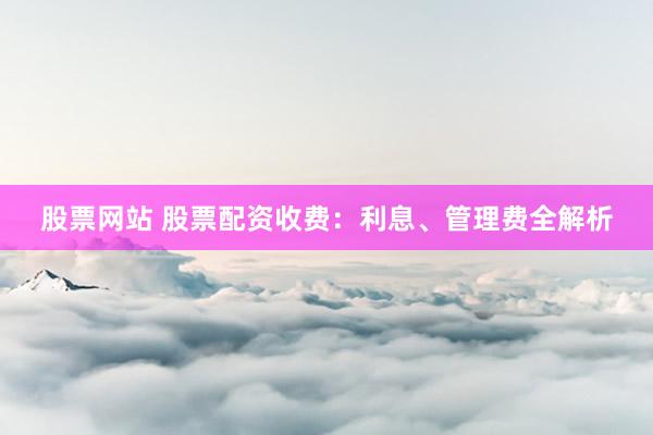 股票网站 股票配资收费：利息、管理费全解析