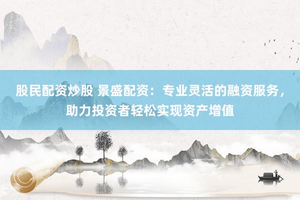 股民配资炒股 景盛配资：专业灵活的融资服务，助力投资者轻松实现资产增值