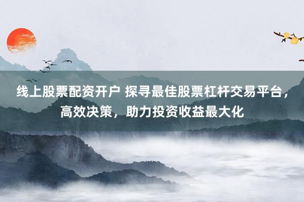 线上股票配资开户 探寻最佳股票杠杆交易平台，高效决策，助力投资收益最大化