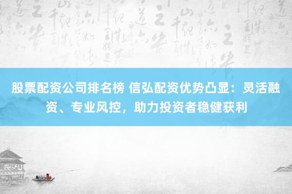 股票配资公司排名榜 信弘配资优势凸显：灵活融资、专业风控，助力投资者稳健获利