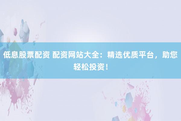 低息股票配资 配资网站大全:精选优质平台,助您轻松投资!