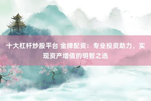 十大杠杆炒股平台 金牌配资：专业投资助力，实现资产增值的明智之选