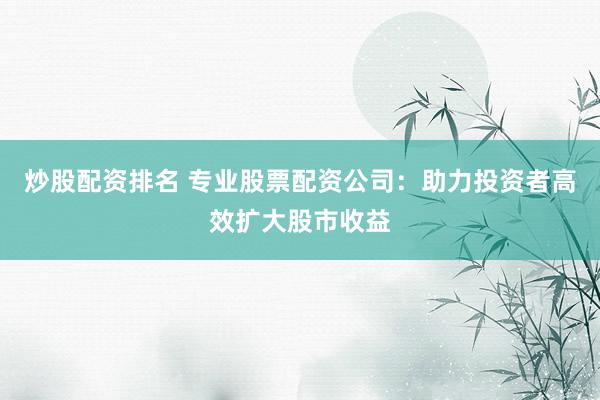 炒股配资排名 专业股票配资公司：助力投资者高效扩大股市收益