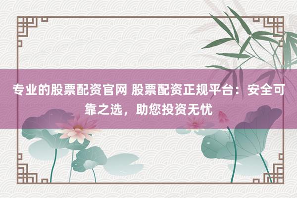 专业的股票配资官网 股票配资正规平台：安全可靠之选，助您投资无忧
