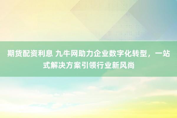 期货配资利息 九牛网助力企业数字化转型，一站式解决方案引领行业新风尚