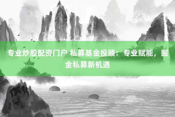 专业炒股配资门户 私募基金投顾：专业赋能，掘金私募新机遇