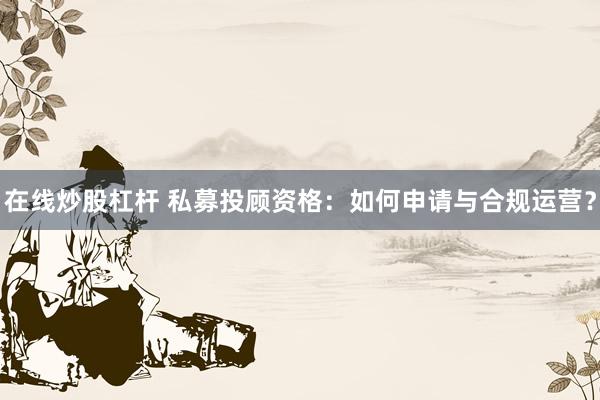 在线炒股杠杆 私募投顾资格：如何申请与合规运营？