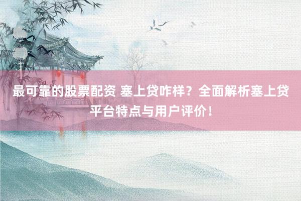 最可靠的股票配资 塞上贷咋样？全面解析塞上贷平台特点与用户评价！