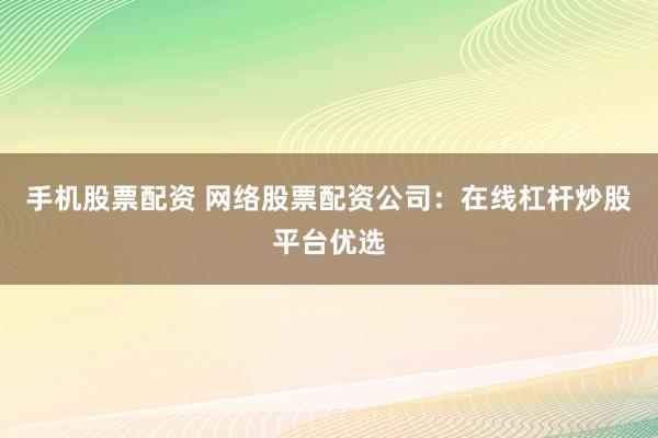 手机股票配资 网络股票配资公司：在线杠杆炒股平台优选