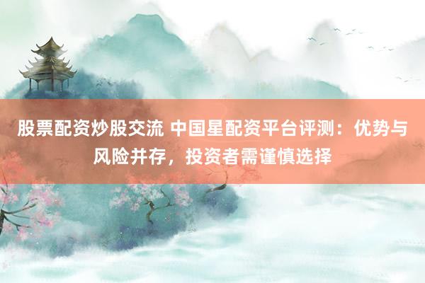 股票配资炒股交流 中国星配资平台评测：优势与风险并存，投资者需谨慎选择