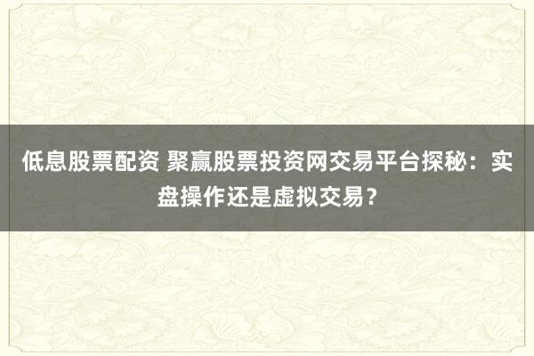 低息股票配资 聚赢股票投资网交易平台探秘:实盘操作还是虚拟交易?