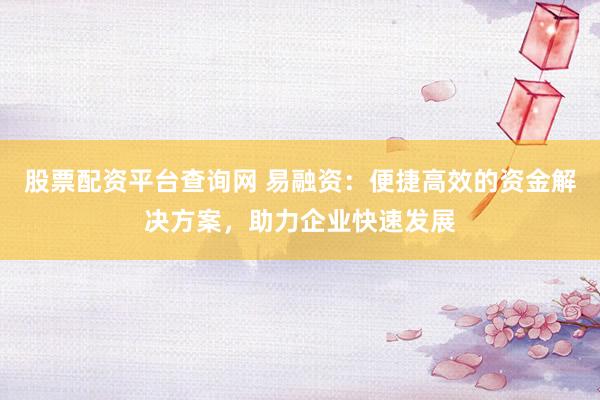 股票配资平台查询网 易融资：便捷高效的资金解决方案，助力企业快速发展