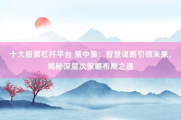 十大股票杠杆平台 策中策：智慧谋略引领未来，揭秘深层次策略布局之道