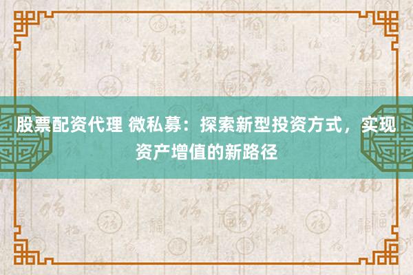 股票配资代理 微私募：探索新型投资方式，实现资产增值的新路径