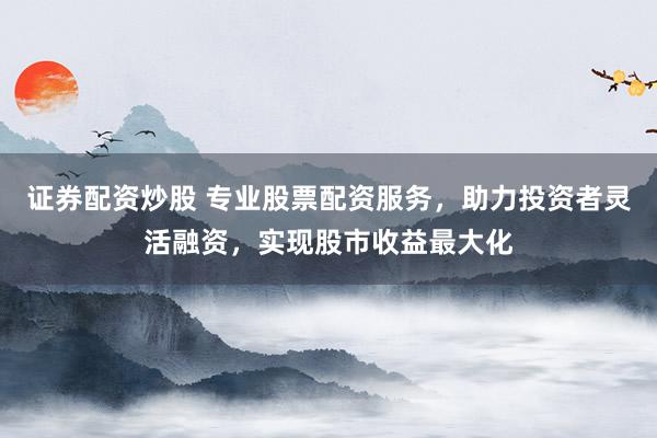 证券配资炒股 专业股票配资服务，助力投资者灵活融资，实现股市收益最大化