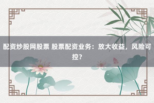 配资炒股网股票 股票配资业务:放大收益,风险可控?
