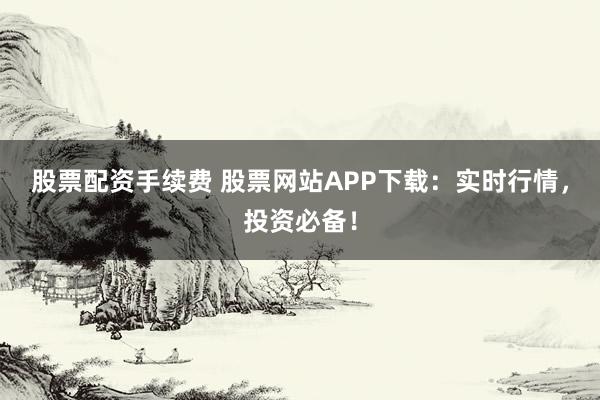 股票配资手续费 股票网站APP下载：实时行情，投资必备！