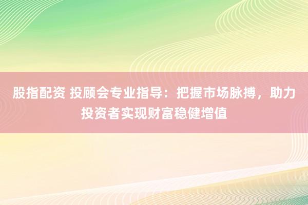 股指配资 投顾会专业指导：把握市场脉搏，助力投资者实现财富稳健增值