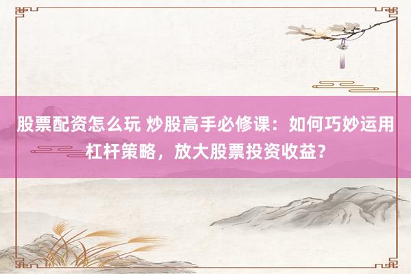股票配资怎么玩 炒股高手必修课:如何巧妙运用杠杆策略,放大股票投资收益?