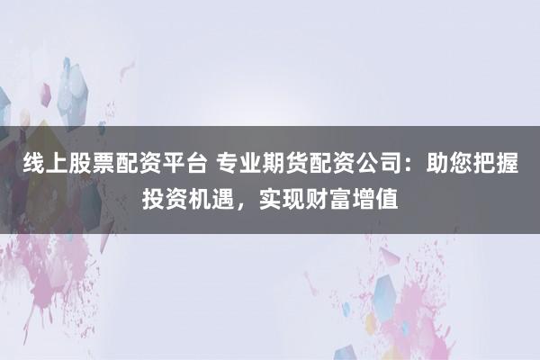 线上股票配资平台 专业期货配资公司：助您把握投资机遇，实现财富增值