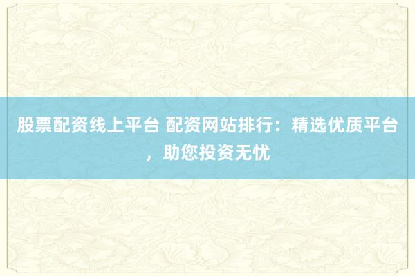 股票配资线上平台 配资网站排行:精选优质平台,助您投资无忧