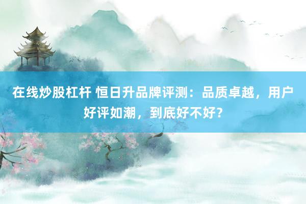 在线炒股杠杆 恒日升品牌评测:品质卓越,用户好评如潮,到底好不好?