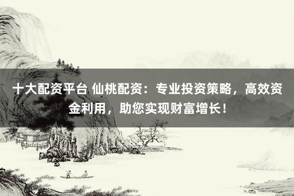 十大配资平台 仙桃配资：专业投资策略，高效资金利用，助您实现财富增长！