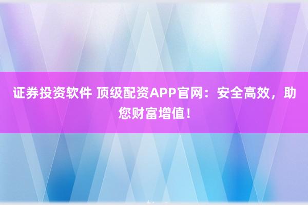 证券投资软件 顶级配资APP官网：安全高效，助您财富增值！