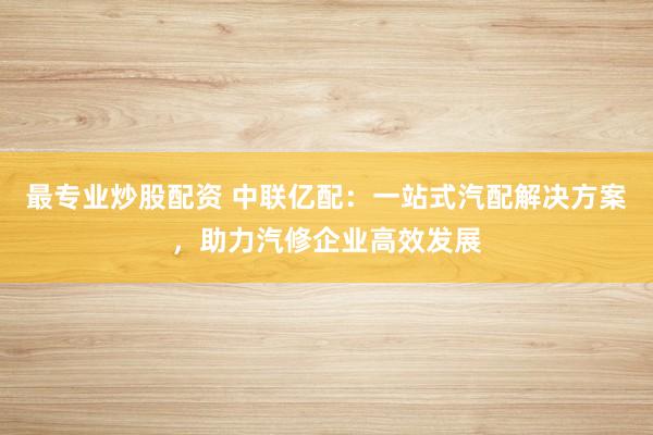 最专业炒股配资 中联亿配：一站式汽配解决方案，助力汽修企业高效发展