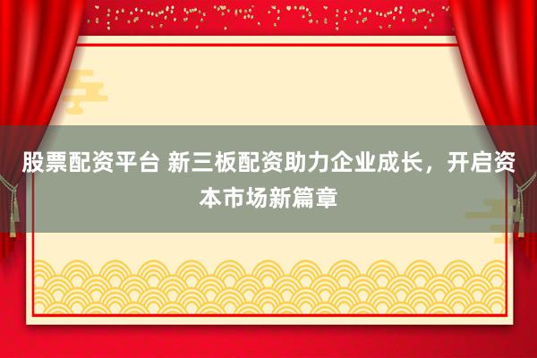 股票配资平台 新三板配资助力企业成长，开启资本市场新篇章