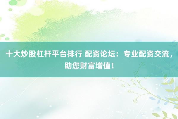 十大炒股杠杆平台排行 配资论坛:专业配资交流,助您财富增值!