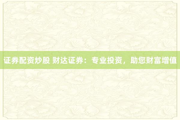 证券配资炒股 财达证券:专业投资,助您财富增值