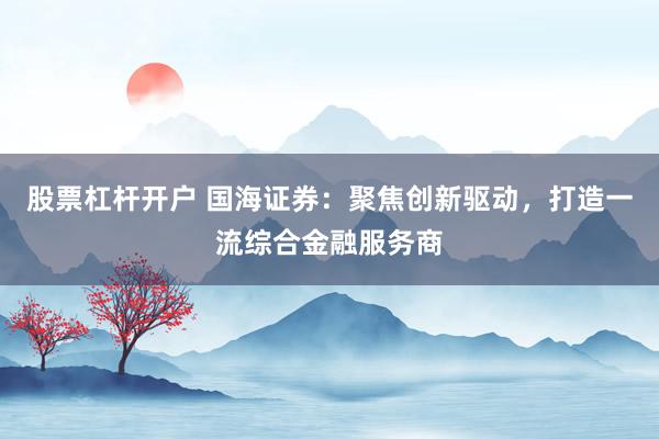 股票杠杆开户 国海证券:聚焦创新驱动,打造一流综合金融服务商