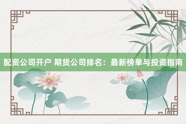 配资公司开户 期货公司排名:最新榜单与投资指南