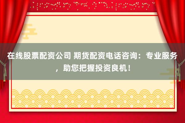 在线股票配资公司 期货配资电话咨询：专业服务，助您把握投资良机！