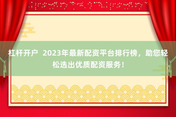 杠杆开户 2023年最新配资平台排行榜,助您轻松选出优质配资服务!