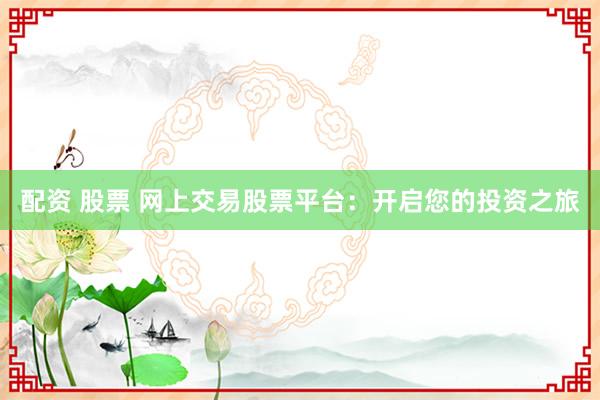 配资 股票 网上交易股票平台：开启您的投资之旅