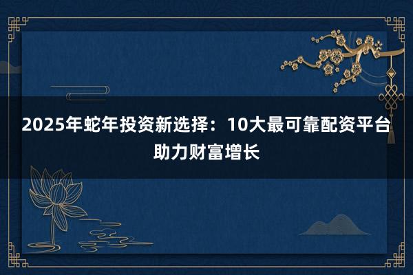 2025年蛇年投资新选择：10大最可靠配资平台助力财富增长
