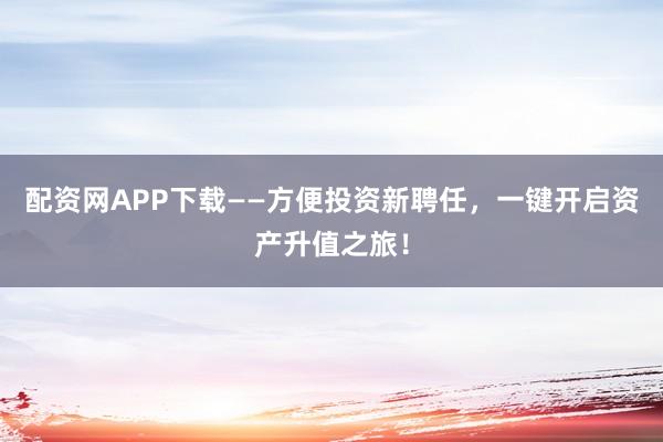 配资网APP下载——方便投资新聘任,一键开启资产升值之旅!