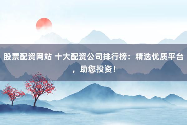 股票配资网站 十大配资公司排行榜：精选优质平台，助您投资！
