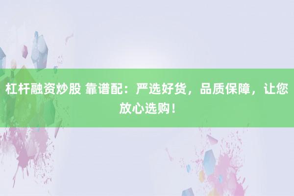杠杆融资炒股 靠谱配：严选好货，品质保障，让您放心选购！