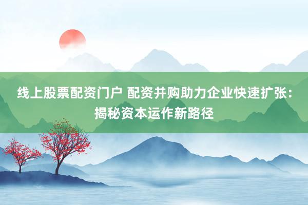 线上股票配资门户 配资并购助力企业快速扩张：揭秘资本运作新路径