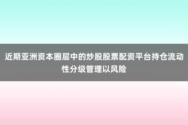近期亚洲资本圈层中的炒股股票配资平台持仓流动性分级管理以风险
