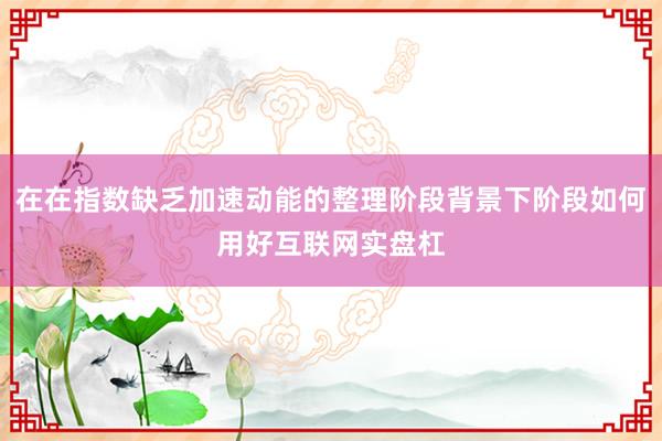 在在指数缺乏加速动能的整理阶段背景下阶段如何用好互联网实盘杠
